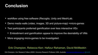 Conclusion
• workflow using free software (Recogito, Unity and MeshLab.
• Demo media walls (video, images, 3D and picture-map) +micro-games
• Test participants preferred gamification over less interactive VEs
• Embodiment and gamification appear to improve the desirability of VMs
• More engaging micro-games to be investigated.
Erik Champion, Hon Research Fellow UNSW, Honorary Research Professor UWA, Australia erikchampion@uwa.edu.au @nzerik
 