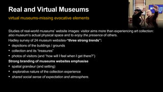 Real and Virtual Museums
virtual museums-missing evocative elements
Studies of real-world museums’ website images: visitor aims more than experiencing art collection:
also museum’s actual physical space and to enjoy the presence of others.
Hadley survey of 24 museum websites-“three strong trends”:
• depictions of the buildings / grounds
• collection and its “treasures”
• photos of visitors (and “how will I feel when I get there?”)
Strong branding of museums websites emphasise
• spatial grandeur (and setting)
• explorative nature of the collection experience
• shared social sense of expectation and atmosphere.
 