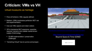 Criticism: VMs vs VH
virtual museums as heritage
• Parry & Huhtamo: VMs vaguely defined.
• Baldwin: (VMs) emphasise perfection NOT risk
and experimentation.
• how can VMs capture and retain visitors
• VR is impressive BUT expensive, expertise
required, dynamic and volatile market-driven
supply of technology
• GLAM implementation / preservation
challenges
• “Vanishing Virtual” how to survive and prosper..
http://www.geek.com/news/expore-the-virtual-forbidden-city-courtesy-of-ibm-593731/
http://www.beyondspaceandtime.org/
Beyond Space & Time GONE!
 