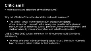 Criticism II
• main features and attractions of virtual museums?
Why out of fashion? Have they benefitted real-world museums?
• The ViMM - Virtual Multimodal Museum project investigators:
virtual museums “…may add value in ways not possible in the physical
museum such as enhanced cultural ‘presence’, immersive experiences, and
vivid narratives by means of animation, and virtual functionalities.”
UNESCO May 2020 survey: more than 1 in 10 museums could stay closed
permanently
• “In Africa and Small Island Developing States (SIDS), only 5% of museums
have developed online content for their audiences.
 