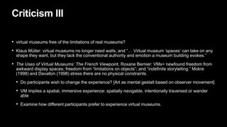 Criticism III
• virtual museums free of the limitations of real museums?
• Klaus Müller: virtual museums no longer need walls, and “… Virtual museum ‘spaces’ can take on any
shape they want, but they lack the conventional authority and emotion a museum building evokes.”
• The Uses of Virtual Museums: The French Viewpoint, Roxane Bernier: VMs= newfound freedom from
awkward display spaces; freedom from “limitations on objects”; and “indefinite storytelling.” Mokre
(1998) and Davallon (1998) stress there are no physical constraints.
• Do participants wish to change the experience? [Art as mental gestalt based on observer movement]
• VM implies a spatial, immersive experience: spatially navigable, intentionally traversed or wander
able
• Examine how different participants prefer to experience virtual museums.
 