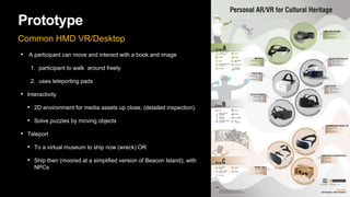 Prototype
Common HMD VR/Desktop
• A participant can move and interact with a book and image
1. participant to walk around freely
2. uses teleporting pads
• Interactivity
• 2D environment for media assets up close, (detailed inspection).
• Solve puzzles by moving objects
• Teleport
• To a virtual museum to ship now (wreck) OR
• Ship then (moored at a simplified version of Beacon Island), with
NPCs
 