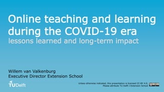 Online teaching and learning
during the COVID-19 era
lessons learned and long-term impact
Willem van Valkenburg
Executive Director Extension School
Unless otherwise indicated, this presentation is licensed CC-BY 4.0.
Please attribute TU Delft I Extension School
 
