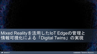 takabrz1 大阪駆動開発 Takahiro Miyaura
Mixed Realityを活用したIoT Edgeの管理と
情報可視化による「Digital Twins」の実現
 