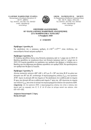 1
ΕΛΛΗΝΙΚΗ ΜΑΘΗΜΑΤΙΚΗ ΕΤΑΙΡΕΙΑ
Πανεπιστημίου (Ελευθερίου Βενιζέλου) 34
106 79 ΑΘΗΝΑ
Τηλ. 3616532 - 3617784 - Fax: 3641025
e-mail : info@hms.gr
www.hms.gr
GREEK MATHEMATICAL SOCIETY
34, Panepistimiou (Εleftheriou Venizelou) Street
GR. 106 79 - Athens - HELLAS
Tel. 3616532 - 3617784 - Fax: 3641025
e-mail : info@hms.gr
www.hms.gr
ΕΠΙΤΡΟΠΗ ΔΙΑΓΩΝΙΣΜΩΝ
81ος ΠΑΝΕΛΛΗΝΙΟΣ ΜΑΘΗΤΙΚΟΣ ΔΙΑΓΩΝΙΣΜΟΣ
ΣΤΑ ΜΑΘΗΜΑΤΙΚΑ “Ο ΘΑΛΗΣ”
6 Νοεμβρίου 2020
Α΄ ΛΥΚΕΙΟΥ
Πρόβλημα 1 (μονάδες 6)
Να αποδείξετε ότι ο ακέραιος αριθμός 𝛢𝛢 = 813𝑛𝑛
+ 42𝑛𝑛+1
είναι σύνθετος, για
οποιονδήποτε θετικό ακέραιο αριθμό 𝑛𝑛.
Πρόβλημα 2 (μονάδες 7)
Ο Ανδρέας προσθέτει όλους τους θετικούς ακέραιους από το 1 μέχρι και το 2019. Ο
Βασίλης προσθέτει τα τετράγωνα όλων των θετικών ακέραιων από το 1 μέχρι και το
2019. Η Γεωργία προσθέτει τα τριπλάσια των αριθμών που βρήκαν ο Ανδρέας και ο
Βασίλης και στο άθροισμα που βρίσκει προσθέτει τον αριθμό 2020. Να προσδιορίσετε
τον αριθμό που θα βρει η Γεωργία.
Πρόβλημα 3 (μονάδες 7)
Δίνεται ισοσκελές τρίγωνο 𝛢𝛢𝛢𝛢𝛢𝛢 (𝛢𝛢𝛢𝛢 = 𝛢𝛢𝛢𝛢) με 𝛢𝛢
̂ = 30° και έστω 𝛭𝛭, 𝛮𝛮 τα μέσα των
πλευρών του 𝛣𝛣𝛣𝛣 και 𝛢𝛢𝛢𝛢, αντίστοιχα. Ο περιγεγραμμένος κύκλος 𝐶𝐶𝛢𝛢𝛢𝛢𝛢𝛢 του τριγώνου
𝛢𝛢𝛢𝛢𝛢𝛢 τέμνει τη πλευρά 𝛢𝛢𝛢𝛢 στο σημείο 𝛥𝛥. Να αποδείξετε ότι η κάθετη από το σημείο
𝛮𝛮 προς την πλευρά 𝛢𝛢𝛢𝛢 και η κάθετη από σημείο 𝛤𝛤 προς την 𝛥𝛥𝛥𝛥 τέμνονται σε σημείο
του κύκλου 𝐶𝐶𝛢𝛢𝛢𝛢𝛢𝛢 που είναι το κέντρο του περιγεγραμμένου κύκλου του τριγώνου 𝛢𝛢𝛢𝛢𝛢𝛢.
(Σημείωση: Σε ένα τρίγωνο ΧΥΖ, ο περιγεγραμμένος κύκλος του είναι ο κύκλος που
περνά από τις κορυφές του Χ, Υ, Ζ. Αν Ο είναι το κέντρο αυτού του κύκλου, τότε
ΟΧ=ΟΥ=ΟΖ).
Διάρκεια διαγωνισμού: 2 ώρες
Καλή επιτυχία!
 