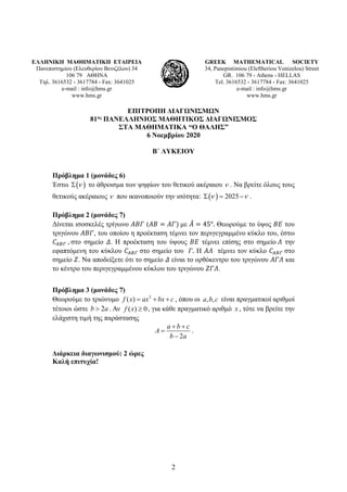 2
ΕΛΛΗΝΙΚΗ ΜΑΘΗΜΑΤΙΚΗ ΕΤΑΙΡΕΙΑ
Πανεπιστημίου (Ελευθερίου Βενιζέλου) 34
106 79 ΑΘΗΝΑ
Τηλ. 3616532 - 3617784 - Fax: 3641025
e-mail : info@hms.gr
www.hms.gr
GREEK MATHEMATICAL SOCIETY
34, Panepistimiou (Εleftheriou Venizelou) Street
GR. 106 79 - Athens - HELLAS
Tel. 3616532 - 3617784 - Fax: 3641025
e-mail : info@hms.gr
www.hms.gr
ΕΠΙΤΡΟΠΗ ΔΙΑΓΩΝΙΣΜΩΝ
81ος ΠΑΝΕΛΛΗΝΙΟΣ ΜΑΘΗΤΙΚΟΣ ΔΙΑΓΩΝΙΣΜΟΣ
ΣΤΑ ΜΑΘΗΜΑΤΙΚΑ “Ο ΘΑΛΗΣ”
6 Νοεμβρίου 2020
Β΄ ΛΥΚΕΙΟΥ
Πρόβλημα 1 (μονάδες 6)
Έστω ( )
ν
Σ το άθροισμα των ψηφίων του θετικού ακέραιου ν . Να βρείτε όλους τους
θετικούς ακέραιους ν που ικανοποιούν την ισότητα: ( ) 2025
ν ν
Σ = − .
Πρόβλημα 2 (μονάδες 7)
Δίνεται ισοσκελές τρίγωνο 𝛢𝛢𝛢𝛢𝛢𝛢 (𝛢𝛢𝛢𝛢 = 𝛢𝛢𝛢𝛢) με 𝛢𝛢
̂ = 45°. Θεωρούμε το ύψος 𝛣𝛣𝛣𝛣 του
τριγώνου 𝛢𝛢𝛢𝛢𝛢𝛢, του οποίου η προέκταση τέμνει τον περιγεγραμμένο κύκλο του, έστω
𝐶𝐶𝛢𝛢𝛢𝛢𝛢𝛢 , στο σημείο 𝛥𝛥. Η προέκταση του ύψους 𝛣𝛣𝛣𝛣 τέμνει επίσης στο σημείο 𝛬𝛬 την
εφαπτόμενη του κύκλου 𝐶𝐶𝛢𝛢𝛢𝛢𝛢𝛢 στο σημείο του 𝛤𝛤. Η 𝛢𝛢𝛢𝛢 τέμνει τον κύκλο 𝐶𝐶𝛢𝛢𝛢𝛢𝛢𝛢 στο
σημείο 𝛧𝛧. Να αποδείξετε ότι το σημείο 𝛥𝛥 είναι το ορθόκεντρο του τριγώνου 𝛢𝛢𝛢𝛢𝛢𝛢 και
το κέντρο του περιγεγραμμένου κύκλου του τριγώνου 𝛧𝛧𝛧𝛧𝛧𝛧.
Πρόβλημα 3 (μονάδες 7)
Θεωρούμε το τριώνυμο 2
( )
f x ax bx c
= + + , όπου οι , ,
a b c είναι πραγματικοί αριθμοί
τέτοιοι ώστε 2
b a
> . Αν ( ) 0
f x ≥ , για κάθε πραγματικό αριθμό x , τότε να βρείτε την
ελάχιστη τιμή της παράστασης
2
a b c
A
b a
+ +
=
−
.
Διάρκεια διαγωνισμού: 2 ώρες
Καλή επιτυχία!
 