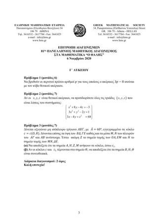 3
ΕΛΛΗΝΙΚΗ ΜΑΘΗΜΑΤΙΚΗ ΕΤΑΙΡΕΙΑ
Πανεπιστημίου (Ελευθερίου Βενιζέλου) 34
106 79 ΑΘΗΝΑ
Τηλ. 3616532 - 3617784 - Fax: 3641025
e-mail : info@hms.gr
www.hms.gr
GREEK MATHEMATICAL SOCIETY
34, Panepistimiou (Εleftheriou Venizelou) Street
GR. 106 79 - Athens - HELLAS
Tel. 3616532 - 3617784 - Fax: 3641025
e-mail : info@hms.gr
www.hms.gr
ΕΠΙΤΡΟΠΗ ΔΙΑΓΩΝΙΣΜΩΝ
81ος ΠΑΝΕΛΛΗΝΙΟΣ ΜΑΘΗΤΙΚΟΣ ΔΙΑΓΩΝΙΣΜΟΣ
ΣΤΑ ΜΑΘΗΜΑΤΙΚΑ “Ο ΘΑΛΗΣ”
6 Νοεμβρίου 2020
Γ΄ ΛΥΚΕΙΟΥ
Πρόβλημα 1 (μονάδες 6)
Να βρεθούν οι περιττοί πρώτοι αριθμοί 𝑝𝑝 για τους οποίους ο ακέραιος 3𝑝𝑝 − 8 ισούται
με τον κύβο θετικού ακέραιου.
Πρόβλημα 2 (μονάδες 7)
Αν οι , ,
x y z είναι θετικοί ακέραιοι, να προσδιορίσετε όλες τις τριάδες ( )
, ,
x y z που
είναι λύσεις του συστήματος:
3
2 2
2
8 4 3
3 2 1
3 4 68
x y z
x y z
x y z
 
+ − =
−
 
+ − =
 
 
− + =
 
Πρόβλημα 3 (μονάδες 7)
Δίνεται οξυγώνιο μη ισόπλευρο τρίγωνο 𝛢𝛢𝛢𝛢𝛢𝛢, με 𝛢𝛢
̂ = 60°, εγγεγραμμένο σε κύκλο
𝑐𝑐 = 𝑐𝑐(𝑂𝑂, 𝑅𝑅). Δίνονται επίσης τα ύψη του 𝛣𝛣𝛣𝛣, 𝛤𝛤𝛤𝛤 καθώς και τα μέσα 𝛭𝛭, 𝛮𝛮 των πλευρών
του 𝛢𝛢𝛢𝛢 και 𝛢𝛢𝛢𝛢 αντίστοιχα. Έστω ακόμη 𝛧𝛧 το σημείο τομής των 𝛰𝛰𝛰𝛰, 𝛦𝛦𝛦𝛦 και 𝛨𝛨 το
σημείο τομής των 𝛭𝛭𝛭𝛭, 𝛥𝛥𝛥𝛥.
(α) Να αποδείξετε ότι τα σημεία 𝛢𝛢, 𝛨𝛨, 𝛧𝛧, 𝛭𝛭 ανήκουν σε κύκλο, έστω 𝑐𝑐1.
(β) Αν οι κύκλοι 𝑐𝑐 και 𝑐𝑐1 τέμνονται στο σημείο 𝛩𝛩, να αποδείξετε ότι τα σημεία 𝛣𝛣, 𝛨𝛨, 𝛩𝛩
είναι συνευθειακά.
Διάρκεια διαγωνισμού: 2 ώρες
Καλή επιτυχία!
 
