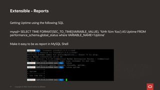 Getting Uptime using the following SQL
mysql> SELECT TIME FORMAT(SEC_TO_TIME(VARIABLE_VALUE), '%Hh %im %ss') AS Uptime FROM
performance_schema.global_status where VARIABLE_NAME='Uptime’
Make it easy to be as report in MySQL Shell
Extensible - Reports
Copyright © 2020, Oracle and/or its affiliates17
 