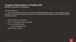 $HOME/.mysqlsh/init.d/dbsize.py
def dbsize(session):
stmt = "SELECT table_schema AS 'Database', ROUND(SUM(data_length + index_length) / 1024 /
1024, 2) AS 'Size (MB)', count(table_name) as '# of tables' FROM information_schema.TABLES GROUP
BY table_schema"
result = session.run_sql(stmt)
report = [ result.get_column_names()]
for row in result.fetch_all():
report.append(list(row))
return{ 'report': report}
Creating a Python Report in MySQL Shell
Copyright © 2020, Oracle and/or its affiliates19
 