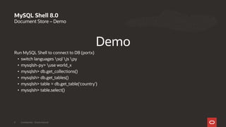 Document Store – Demo
Demo
Run MySQL Shell to connect to DB (portx)
• switch languages sql js py
• mysqlsh-py> use world_x
• mysqlsh> db.get_collections()
• mysqlsh> db.get_tables()
• mysqlsh> table = db.get_table(‘country’)
• mysqlsh> table.select()
MySQL Shell 8.0
Confidential - Oracle Internal9
 