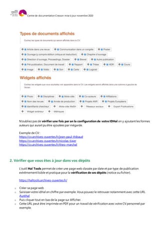 Centre de documentation Cresson mise à jour novembre 2020
N’oubliez pas de vérifier une fois par an la configuration de votre IDHal en y ajoutant les formes
auteurs qui aurait pu être ajoutées par mégarde.
Exemple de CV :
https://cv.archives-ouvertes.fr/jean-paul-thibaud
https://cv.archives-ouvertes.fr/nicolas-tixier
https://cv.archives-ouvertes.fr/theo-marchal
2. Vérifier que vous êtes à jour dans vos dépôts
L’outil Hal Tools permet de créer une page web classée par date et par type de publication
extrêmement lisible et pratique pour la vérification de ses dépôts (notice ou fichier).
https://haltools.archives-ouvertes.fr/
o Créer sa page web
o Saisisser votre idHal en chiffre par exemple. Vous pouvez le retrouver notamment avec cette URL
Auréhal
o Puis cliquer tout en bas de la page sur Afficher.
o Cette URL peut être imprimée en PDF pour un travail de vérification avec votre CV personnel par
exemple.
 
