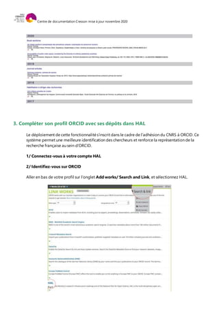 Centre de documentation Cresson mise à jour novembre 2020
3. Compléter son profil ORCID avec ses dépôts dans HAL
Le déploiement de cette fonctionnalités’inscrit dans le cadre de l’adhésion du CNRS à ORCID. Ce
système permet une meilleure identification des chercheurs et renforce la représentation de la
recherche française au sein d’ORCID.
1/ Connectez-vous à votre compte HAL
2/ Identifiez-vous sur ORCID
Aller en bas de votre profil sur l’onglet Add works/ Search and Link, et sélectionnez HAL.
 
