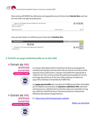 Centre de documentation Cresson mise à jour novembre 2020
Dans votre profil ORCID, les références vont apparaître sous la forme d’une liste de titre avec leur
lien vers HAL et le type de publication.
Vous pouvez classer vos références par le biais de la fonction Sort.
4. Enrichir ma page institutionnelle sur le site AAU
Le Cresson-AAU depuis 2014 a fortement incité et accompagné les
membres de l’équipe à archiver dans HAL les notices et les documents
associés à leurs publications. L’équipe s’est totalement appropriée sa
collection à la fois comme archive des publications passées et comme
archivage des articles au fil de l’eau. Cette politique incitative est
aujourd'hui étendue à l’ensemble de l’UMR AAU.
Les pages personnelles des membres de l’UMR peuvent être alimentées
par les dépôts en provenance de plusieurs collections HAL valorisant
ainsi le parcours institutionnel du chercheur dans son ensemble. Un tag
par collection identifie de façon claireles productions relevant des
différents laboratoires d'appartenance.
Ex : https://aau.archi.fr/equipe/audas-nathalie/
Retour au sommaire
 