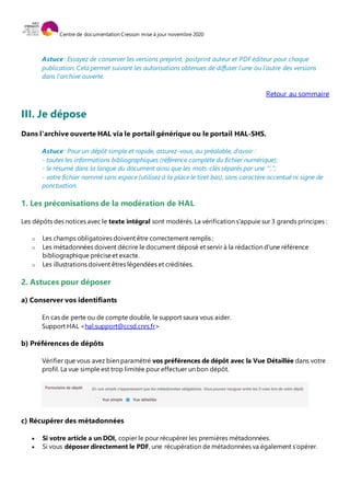 Centre de documentation Cresson mise à jour novembre 2020
Astuce : Essayez de conserver les versions preprint, postprint auteur et PDF éditeur pour chaque
publication. Cela permet suivant les autorisations obtenues de diffuser l'une ou l'autre des versions
dans l'archive ouverte.
Retour au sommaire
III. Je dépose
Dans l'archive ouverte HAL via le portail générique ou le portail HAL-SHS.
Astuce : Pour un dépôt simple et rapide, assurez-vous, au préalable, d'avoir :
- toutes les informations bibliographiques (référence complète du fichier numérique);
- le résumé dans la langue du document ainsi que les mots-clés séparés par une "',";
- votre fichier nommé sans espace (utilisez à la place le tiret bas), sans caractère accentué ni signe de
ponctuation.
1. Les préconisations de la modération de HAL
Les dépôts des notices avec le texte intégral sont modérés. La vérification s'appuie sur 3 grands principes :
o Les champs obligatoires doivent être correctement remplis ;
o Les métadonnées doivent décrire le document déposé et servir à la rédaction d'une référence
bibliographique préciseet exacte.
o Les illustrations doivent êtres légendées et créditées.
2. Astuces pour déposer
a) Conserver vos identifiants
En cas de perte ou de compte double, le support saura vous aider.
Support HAL <hal.support@ccsd.cnrs.fr>
b) Préférences de dépôts
Vérifier que vous avez bien paramétré vos préférences de dépôt avec la Vue Détaillée dans votre
profil. La vue simple est trop limitée pour effectuer un bon dépôt.
c) Récupérer des métadonnées
 Si votre article a un DOI, copier le pour récupérer les premières métadonnées.
 Si vous déposer directement le PDF, une récupération de métadonnées va également s’opérer.
 