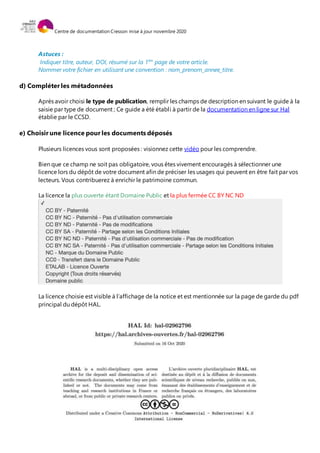 Centre de documentation Cresson mise à jour novembre 2020
Astuces :
Indiquer titre, auteur, DOI, résumé sur la 1ère
page de votre article.
Nommer votre fichier en utilisant une convention : nom_prenom_annee_titre.
d) Compléter les métadonnées
Après avoir choisi le type de publication, remplir les champs de description en suivant le guide à la
saisie par type de document ; Ce guide a été établi à partir de la documentation en ligne sur Hal
établie par le CCSD.
e) Choisir une licence pour les documents déposés
Plusieurs licences vous sont proposées : visionnez cette vidéo pour les comprendre.
Bien que ce champ ne soit pas obligatoire, vous êtes vivement encouragés à sélectionner une
licence lors du dépôt de votre document afin de préciser les usages qui peuvent en être fait par vos
lecteurs. Vous contribuerez à enrichir le patrimoine commun.
La licence la plus ouverte étant Domaine Public et la plus fermée CC BY NC ND
La licence choisie est visible à l’affichage de la notice et est mentionnée sur la page de garde du pdf
principal du dépôt HAL.
 