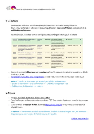 Centre de documentation Cresson mise à jour novembre 2020
f) Les auteurs
Vérifier votre affiliation : choisissez celle qui correspond à la date de votre publication.
Si un auteur a changé de laboratoire depuis la publication, c’est son affiliation au moment de la
publication qui compte.
Pour le Cresson, il existe 5 formes correspondant aux changements majeurs de tutelle.
o Prenez le temps d’affilier tous vos co-auteurs afin qu’ils puissent être alerté et récupérer ce dépôt
dans leur CV Hal.
o La fonction d'un auteur peut être précisée, pensez-y pour les directions d'ouvrage ou de revue.
Astuce : Dans le cas d’un auteur qui ne serait pas affilié à un laboratoire :
« ajouter un laboratoire » avec comme nom = « Chercheur indépendant » et
« établissement du laboratoire » = « sans ».
g) Fichiers
o La taille maximale d'un fichier déposé est de 1 Go
o Tous les formats sont acceptés puis convertis en PDF. Vous pouvez également importer vos propres
PDF.
o Avec l’outil de correction de PDF du CINES https://facile.cines.fr/, vous pouvez générer des PDF
plus pérennes.
Attention : Contrairement au dépôt d'une référence, le dépôt d'un texte intégral n'est pas annulable !
Cependant, une autre version de l'article pourra être ajoutée.
Retour au sommaire
 
