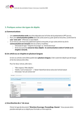 Centre de documentation Cresson mise à jour novembre 2020
3. Pratiques autour des types de dépôts
a) Communications
o Une communication orale peut être déposée avec le fichier de la présentation (PPT par ex).
o Pour une communication publiée dans des actes avant ou juste après la rencontre, cocher bien la
case “avec acte”. Effectuez un seul dépôt.
o Si un livre ou une revue est publié bien après la rencontre, et que votre article issu de la
communication est remanié (titre et contenu modifiés) :
o Choisissez le type “Chapitre d’ouvrage” ou “Article de revue”
o Ainsi vous pourrez conserver deux dépôts : la communication orale et l’article ou le
chapitre remanié.
b) Un article ou un chapitre en plusieurs langues
Un de vos articles vient d’être publié dans plusieurs langues. Créer autant de dépôt que de langue
et lier les notices entre elles.
Pour lier deux notices, aller dans :
o "Mon espace / Mes dépôts",
o "Outils / Lier la ressource" -> Noter l'identifiant de la notice de l’article traduit
o Choisissez “est une version de”
c) Une direction de n° de revue
Choisir le type de document “Direction d'ouvrage, Proceedings, Dossier”. Vous pouvez alors
prendre exemple sur ce dépôt pour formuler un titre explicite.
 