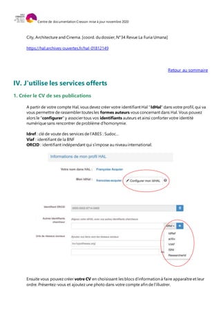 Centre de documentation Cresson mise à jour novembre 2020
City, Architecture and Cinema. [coord. du dossier, N°34 Revue La Furia Umana]
https://hal.archives-ouvertes.fr/hal-01812149
Retour au sommaire
IV. J'utilise les services offerts
1. Créer le CV de ses publications
A partir de votre compte Hal, vous devez créer votre identifiant Hal "IdHal" dans votre profil, qui va
vous permettre de rassembler toutes les formes auteurs vous concernant dans Hal. Vous pouvez
alors le "configurer" y associer tous vos identifiants auteurs et ainsi conforter votre identité
numérique sans rencontrer de problème d’homonymie.
Idref : clé de voute des services de l’ABES : Sudoc…
Viaf : identifiant de la BNF
ORCID : identifiant indépendant qui s’impose au niveau international.
Ensuite vous pouvez créer votre CV en choisissant les blocs d’information à faire apparaître et leur
ordre. Présentez-vous et ajoutez une photo dans votre compte afin de l'illustrer.
 