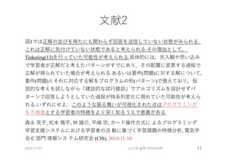 ⽂献2
図1では正解の並びを得たにも関わらず回答を送信していない状態がみられる.
これは正解に気付けていない状態であると考えられる.その理由として，
Tinkering(13)を⾏っていた可能性が考えられる.具体的には，先⼊観や思い込み
で学習者が正解だと考えたパターンがすでにあり，その配置に変更する過程で
正解が得られていた場合が考えられる.あるいは要件(問題)に対する解について，
要件(問題)とそれに対応する解をプログラムの形(パターン)で憶えており，仮
説的な考えを試しながら「建設的な試⾏錯誤」でアルゴリズムを設計せずパ
ターンで回答しようとしていた過程が時系列変化に現れていた可能性が考えら
れる.いずれにせよ，このような振る舞いが可視化された点はプログラミング
を不得意とする学習者の特徴をより深く知るうえで意義がある
森永 笑⼦, 松本 慎平, 林 雄介, 平嶋 宗, カード操作⽅式に よるプログラミング
学習⽀援システムにおける学習者の活 動に基づく学習課題の特徴分析, 電気学
会 C 部⾨ 情報シス テム研究会 (CIS), 2019-11-10
2020-11-07 山口琢 @第157回CE研 11
 