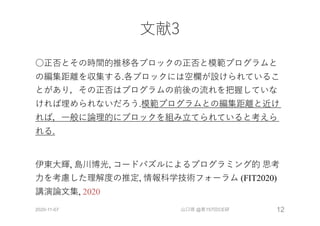 ⽂献3
○正否とその時間的推移各ブロックの正否と模範プログラムと
の編集距離を収集する.各ブロックには空欄が設けられているこ
とがあり，その正否はプログラムの前後の流れを把握していな
ければ埋められないだろう.模範プログラムとの編集距離と近け
れば，⼀般に論理的にブロックを組み⽴てられていると考えら
れる.
伊東⼤輝, 島川博光, コードパズルによるプログラミング的 思考
⼒を考慮した理解度の推定, 情報科学技術フォーラム (FIT2020)
講演論⽂集, 2020
2020-11-07 山口琢 @第157回CE研 12
 