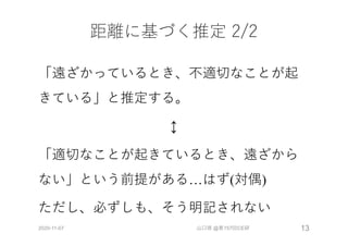 距離に基づく推定 2/2
「遠ざかっているとき、不適切なことが起
きている」と推定する。
↕
「適切なことが起きているとき、遠ざから
ない」という前提がある…はず(対偶)
ただし、必ずしも、そう明記されない
2020-11-07 山口琢 @第157回CE研 13
 