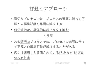 課題とアプローチ
• 適切なプロセスでは、プロセスの進展に伴って正
解との編集距離が単調に減少する
• 何が適切か、具体的に⽰さなくて済む
↑ 反証
• ある適切なプロセスでは、プロセスの進展に伴っ
て正解との編集距離が増加することがある
• 広く「適切」と評価されている(とみなせる)プロ
セスを対象
2020-11-07 山口琢 @第157回CE研 18
 