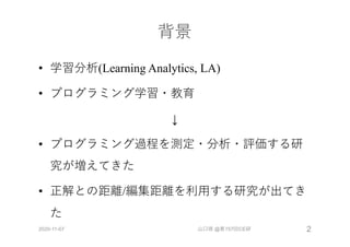 背景
• 学習分析(Learning Analytics, LA)
• プログラミング学習・教育
↓
• プログラミング過程を測定・分析・評価する研
究が増えてきた
• 正解との距離/編集距離を利⽤する研究が出てき
た
2020-11-07 山口琢 @第157回CE研 2
 