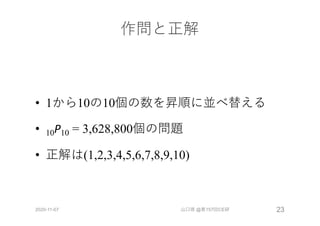 作問と正解
• 1から10の10個の数を昇順に並べ替える
• 10P10 = 3,628,800個の問題
• 正解は(1,2,3,4,5,6,7,8,9,10)
2020-11-07 山口琢 @第157回CE研 23
 