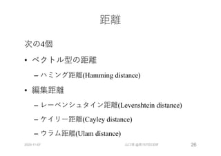 距離
次の4個
• ベクトル型の距離
– ハミング距離(Hamming distance)
• 編集距離
– レーベンシュタイン距離(Levenshtein distance)
– ケイリー距離(Cayley distance)
– ウラム距離(Ulam distance)
2020-11-07 山口琢 @第157回CE研 26
 