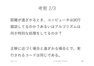 考察 2/3
距離が遠ざかるとき、コンピュータは試⾏
錯誤してるのか？あるいはアルゴリズムは
何か特別な処理をしてるのか？
正解に近づく場合と遠ざかる場合とで、実
⾏されるコードは同じである。
2020-11-07 山口琢 @第157回CE研 35
 