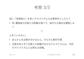 考察 3/3
逆に「単調減少」を良いアルゴリズムの必要条件としたら？
• 例: 置換後の正解との距離を調べて、遠ざかる場合は置換しな
い
↑
上⼿くいかない。
• あらかじめ正解が分かるなら、そもそも整列不要
• 正解を知らずに正解との距離が分かるアルゴリズムは、今回
のアルゴリズムとは異なる新種。
2020-11-07 山口琢 @第157回CE研 36
 