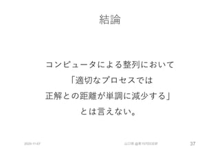 結論
コンピュータによる整列において
「適切なプロセスでは
正解との距離が単調に減少する」
とは⾔えない。
2020-11-07 山口琢 @第157回CE研 37
 