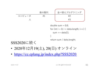 SSS2020に続く
• 2020年12⽉19(⼟), 20(⽇) オンライン
• https://ce.eplang.jp/index.php?SSS2020
2020-11-07 山口琢 @第157回CE研 43
数の整列 並べ替えプログラミング
コンピュータ #1 #2
⼈ #3
double sum = 0.0;
for (int i = 0; i < data.length; i++) {
sum += data[i];
}
return sum / data.length;
 