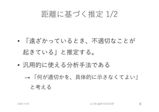 距離に基づく推定 1/2
• 「遠ざかっているとき、不適切なことが
起きている」と推定する。
• 汎⽤的に使える分析⼿法である
→ 「何が適切かを、具体的に⽰さなくてよい」
と考える
2020-11-07 山口琢 @第157回CE研 8
 