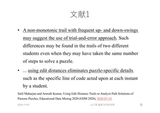⽂献1
• A non-monotonic trail with frequent up- and down-swings
may suggest the use of trial-and-error approach. Such
differences may be found in the trails of two different
students even when they may have taken the same number
of steps to solve a puzzle.
• ... using edit distances eliminates puzzle-specific details
such as the specific line of code acted upon at each instant
by a student.
Salil Maharjan and Amruth Kumar, Using Edit Distance Trails to Analyze Path Solutions of
Parsons Puzzles, Educational Data Mining 2020 (EDM 2020), 2020-07-10
2020-11-07 山口琢 @第157回CE研 9
 