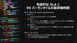 包括的な SLA と
99 パーセンタイルの低待機時間
• SLA (Service Level Agreement)
• 99.9 %
• Azure Cosmos DB サーバレス利⽤時
• 99.99 %
• 単⼀リージョン、または複数リ...