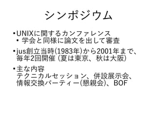 シンポジウム
●
UNIXに関するカンファレンス
●
学会と同様に論文を出して審査
●
jus創立当時(1983年)から2001年まで、
毎年2回開催 (夏は東京、秋は大阪)
●
主な内容
テクニカルセッション、併設展示会、
情報交換パーティー(懇親会)、BOF
 