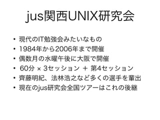 jus関西UNIX研究会
●
現代のIT勉強会みたいなもの
●
1984年から2006年まで開催
●
偶数月の水曜午後に大阪で開催
●
60分 × 3セッション ＋ 第4セッション
●
齊藤明紀、法林浩之など多くの選手を輩出
●
現在のjus研究会全国ツアーはこれの後継
 