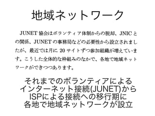 地域ネットワーク
それまでのボランティアによる
インターネット接続(JUNET)から
ISPによる接続への移行期に
各地で地域ネットワークが設立
 