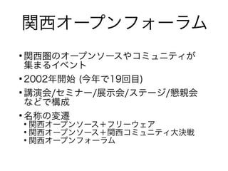 関西オープンフォーラム
●
関西圏のオープンソースやコミュニティが
集まるイベント
●
2002年開始 (今年で19回目)
●
講演会/セミナー/展示会/ステージ/懇親会
などで構成
●
名称の変遷
●
関西オープンソース＋フリーウェア
●
関西オープンソース＋関西コミュニティ大決戦
●
関西オープンフォーラム
 