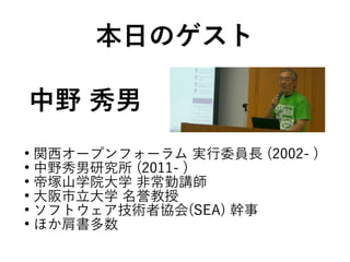 中野 秀男
●
関西オープンフォーラム 実行委員長 (2002- )
●
中野秀男研究所 (2011- )
●
帝塚山学院大学 非常勤講師
●
大阪市立大学 名誉教授
●
ソフトウェア技術者協会(SEA) 幹事
●
ほか肩書多数
本日のゲスト
 