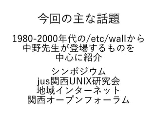 今回の主な話題
1980-2000年代の/etc/wallから
中野先生が登場するものを
中心に紹介
シンポジウム
jus関西UNIX研究会
地域インターネット
関西オープンフォーラム
 