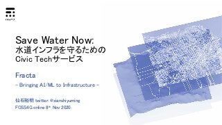 Save Water Now:
水道インフラを守るための
Civic Techサービス
Fracta
- Bringing AI/ML to Infrastructure -
仙石裕明 twitter: @xianshiyuming
FOSS4G online 8th Nov 2020
 