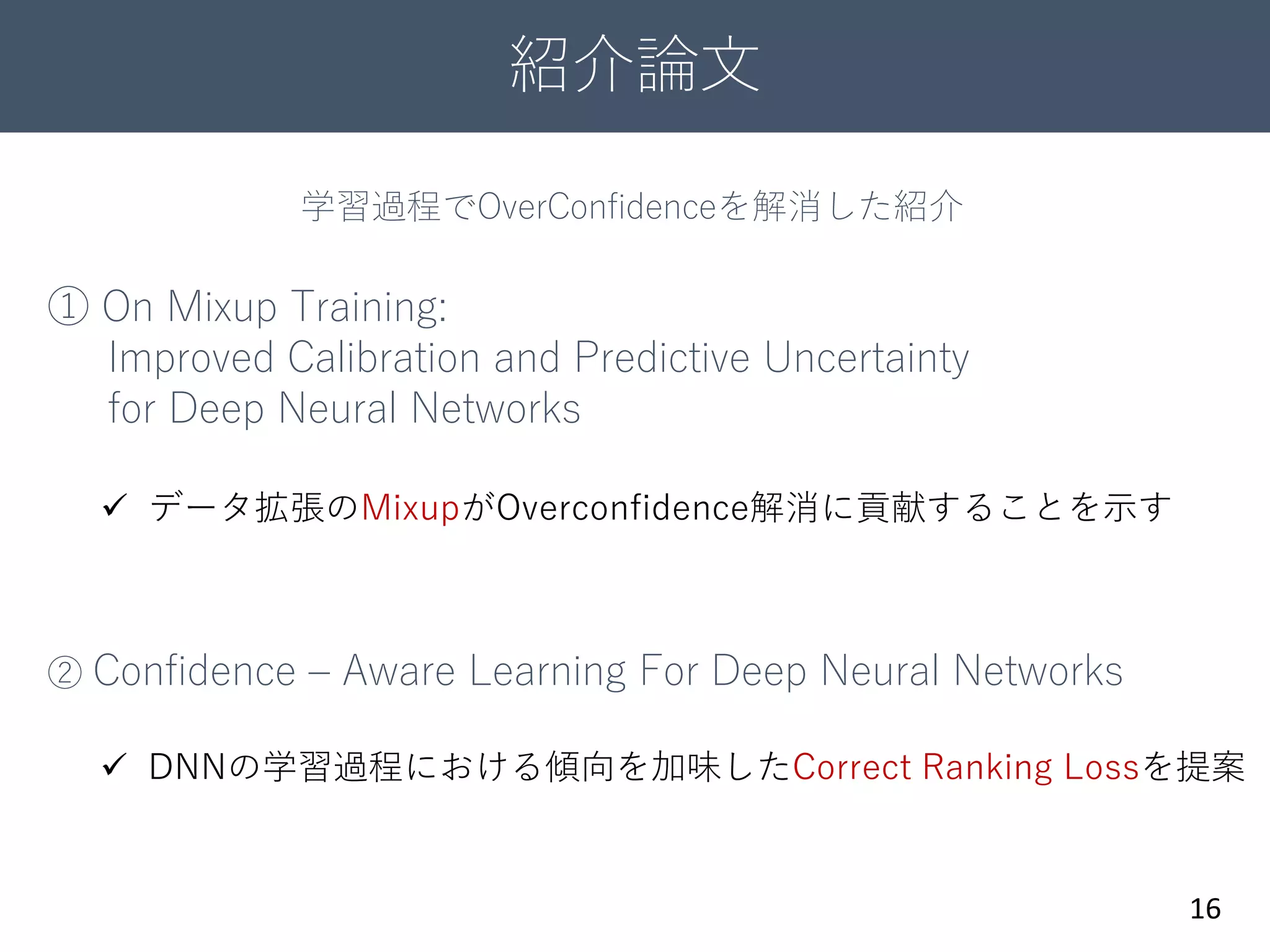 紹介論文
16
① On Mixup Training:
Improved Calibration and Predictive Uncertainty
for Deep Neural Networks
② Confidence – Aware Learning For Deep Neural Networks
 データ拡張のMixupがOverconfidence解消に貢献することを示す
 DNNの学習過程における傾向を加味したCorrect Ranking Lossを提案
学習過程でOverConfidenceを解消した紹介
 