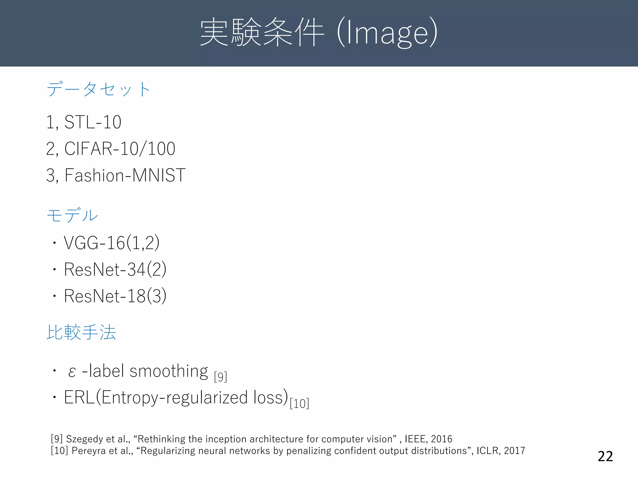 実験条件 (Image)
22
データセット
1, STL-10
2, CIFAR-10/100
3, Fashion-MNIST
モデル
・VGG-16(1,2)
・ResNet-34(2)
・ResNet-18(3)
比較手法
・ε-label smoothing [9]
・ERL(Entropy-regularized loss)[10]
[9] Szegedy et al., “Rethinking the inception architecture for computer vision” , IEEE, 2016
[10] Pereyra et al., “Regularizing neural networks by penalizing confident output distributions”, ICLR, 2017
 