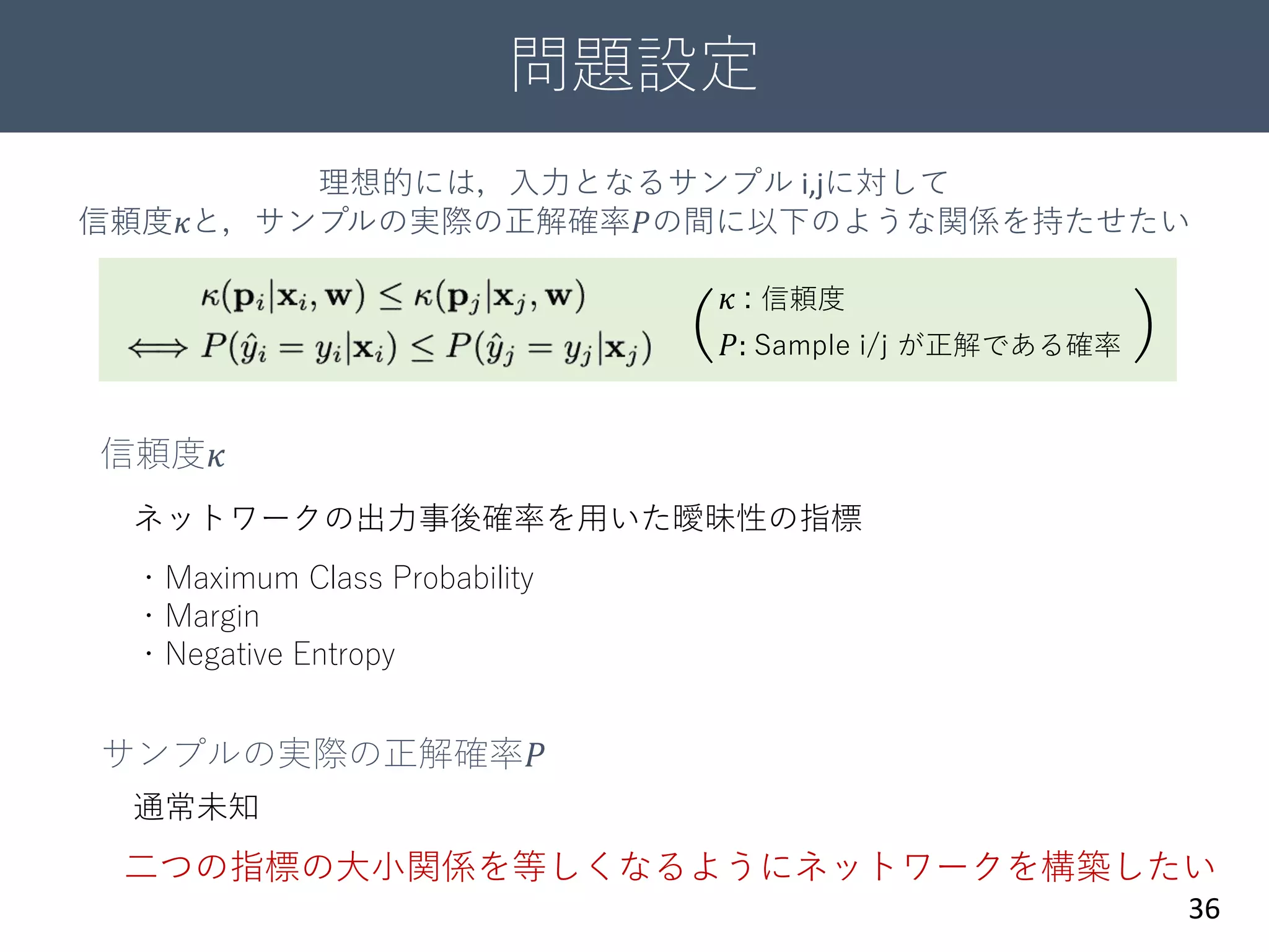 問題設定
36
𝑃: Sample i/j が正解である確率
𝜅 : 信頼度
( )
信頼度𝜅
サンプルの実際の正解確率𝑃
・Maximum Class Probability
・Margin
・Negative Entropy
理想的には，入力となるサンプル i,jに対して
信頼度𝜅と，サンプルの実際の正解確率𝑃の間に以下のような関係を持たせたい
通常未知
ネットワークの出力事後確率を用いた曖昧性の指標
二つの指標の大小関係を等しくなるようにネットワークを構築したい
 