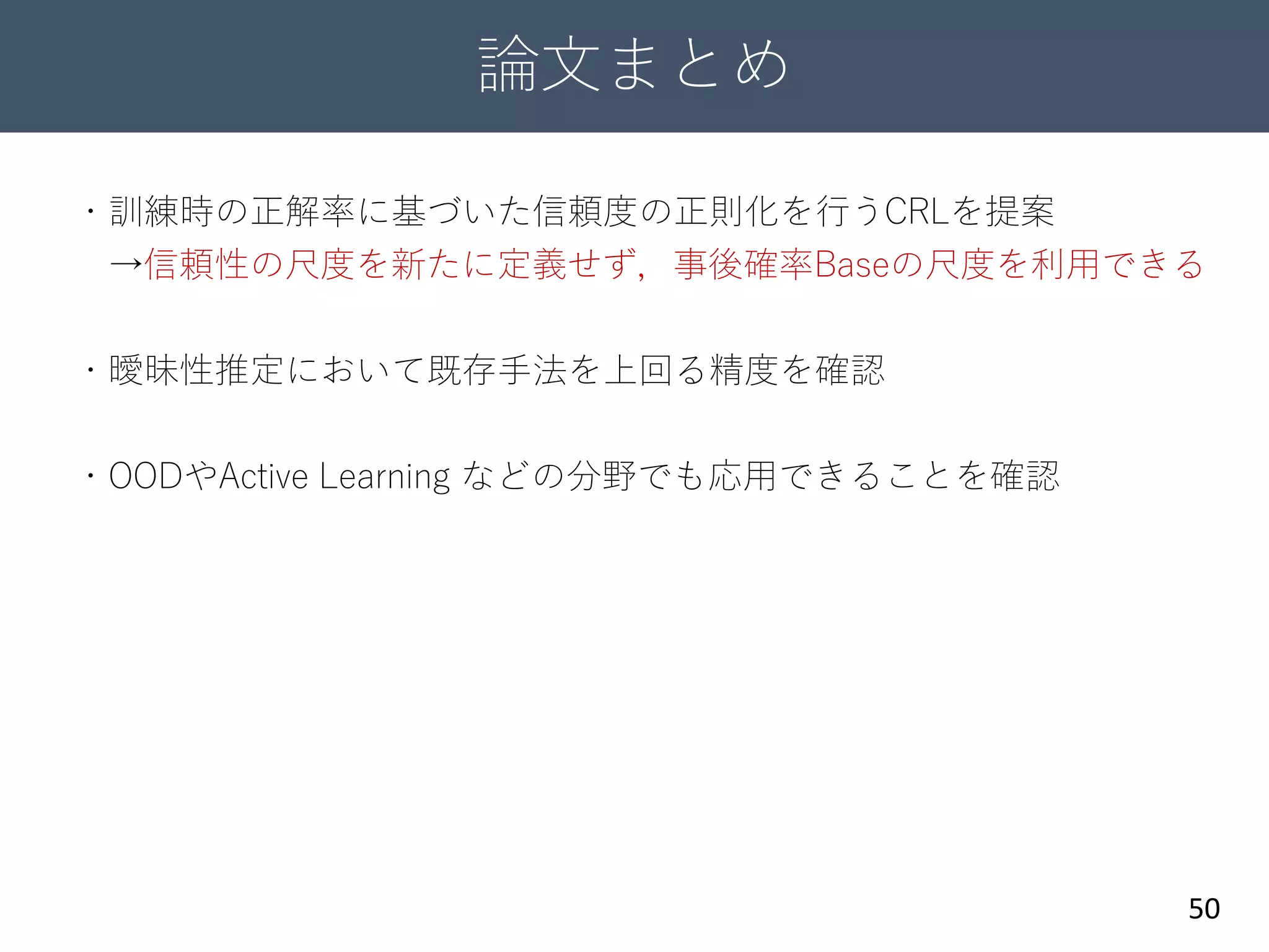 論文まとめ
50
・訓練時の正解率に基づいた信頼度の正則化を行うCRLを提案
→信頼性の尺度を新たに定義せず，事後確率Baseの尺度を利用できる
・曖昧性推定において既存手法を上回る精度を確認
・OODやActive Learning などの分野でも応用できることを確認
 