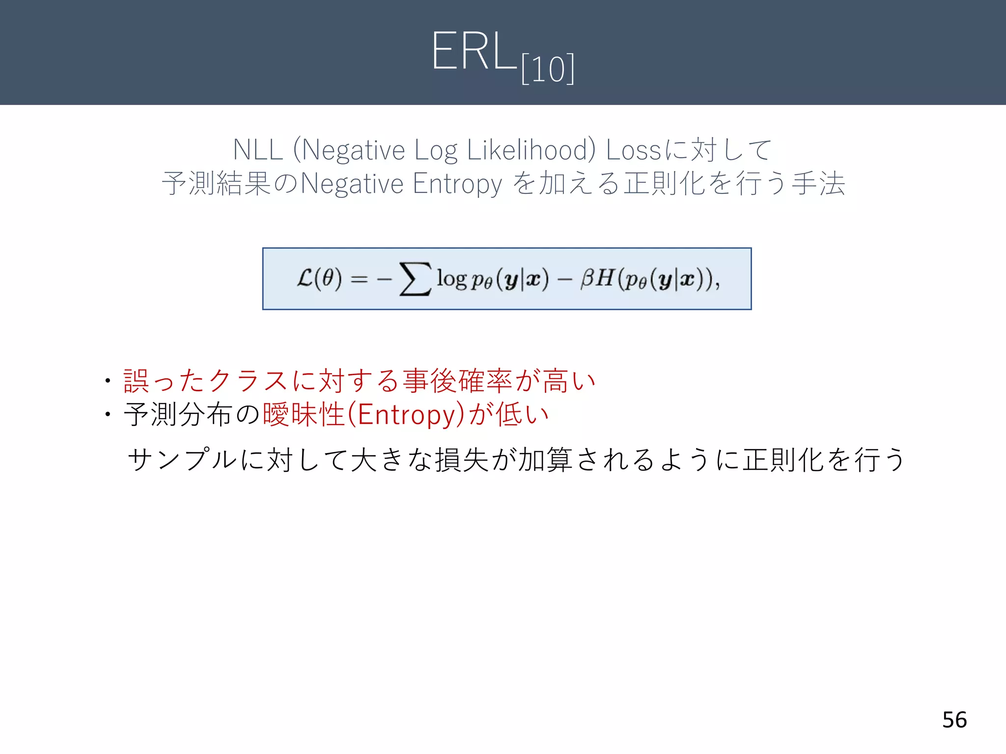 ERL[10]
56
NLL (Negative Log Likelihood) Lossに対して
予測結果のNegative Entropy を加える正則化を行う手法
・誤ったクラスに対する事後確率が高い
・予測分布の曖昧性(Entropy)が低い
サンプルに対して大きな損失が加算されるように正則化を行う
 