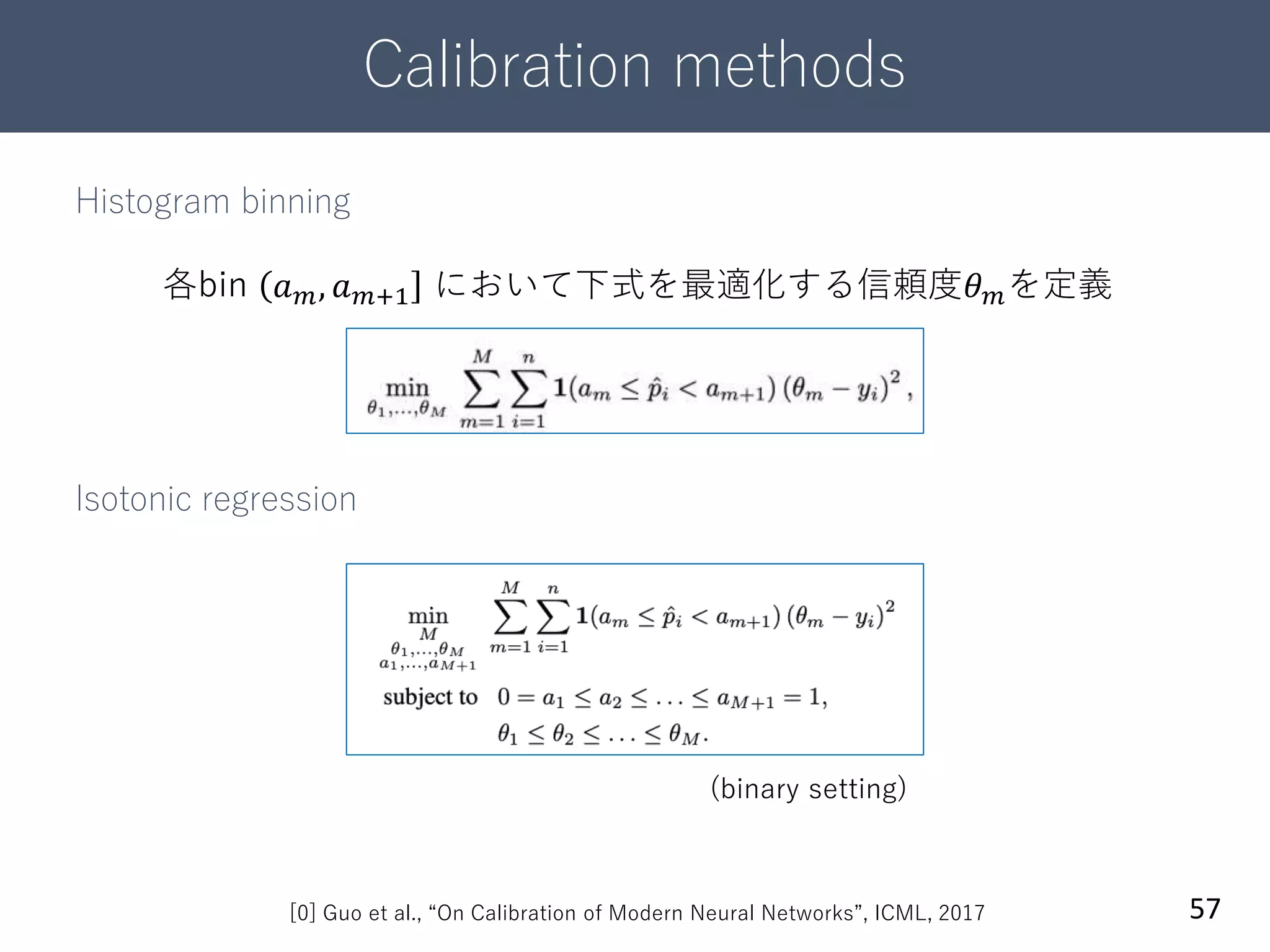 Calibration methods
57
Histogram binning
Isotonic regression
[0] Guo et al., “On Calibration of Modern Neural Networks”, ICML, 2017
各bin 𝑎 𝑚, 𝑎 𝑚+1 において下式を最適化する信頼度𝜃 𝑚を定義
(binary setting)
 