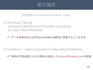 紹介論文
15
① On Mixup Training:
Improved Calibration and Predictive Uncertainty
for Deep Neural Networks
② Confidence – Aware Learning For Deep Neural Networks
 データ拡張のMixupがOverconfidence解消に貢献することを示す
 DNNの学習過程における傾向を加味したCorrect Ranking Lossを提案
学習過程でOverConfidenceを解消した紹介
 